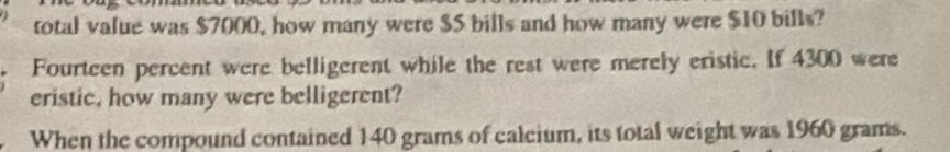 total value was $7000, how many were $S bills and how many were $10 bills? 
Fourteen percent were belligerent while the rest were merely eristic. If 4300 were 
eristic, how many were belligerent? 
When the compound contained 140 grams of calcium, its total weight was 1960 grams.