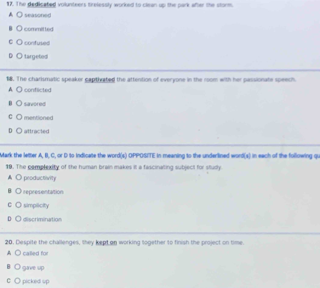 The dedicated volunteers tirelessly worked to clean up the park after the storm.
A O seasoned
BO committed
c ○ confused
D targeted
18. The charismatic speaker captivated the attention of everyone in the room with her passionate speech.
A ( conflicted
B savored
C mentioned
D ○ attracted
Mark the letter A, B, C, or D to indicate the word(s) OPPOSITE in meaning to the underlined word(s) in each of the following qu
19. The complexity of the human brain makes it a fascinating subject for study.
A O productivity
B O representation
C simplicity
D discrimination
20. Despite the challenges, they kept on working together to finish the project on time.
A ○ called for
B O gave up
CO picked up
