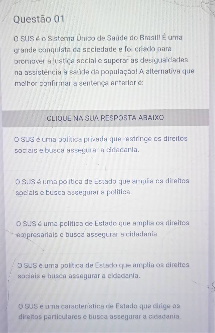 SUS é o Sistema Único de Saúde do Brasil! E' uma
grande conquista da sociedade e foi criado para
promover a justiça social e superar as desigualdades
na assistência à saúde da população! A alternativa que
melhor confirmar a sentença anterior é:
CLIQUE NA SUA RESPOSTA ABAIXO
O SUS é uma política privada que restringe os direitos
sociais e busca assegurar a cidadania.
O SUS é uma política de Estado que amplia os direitos
sociais e busca assegurar a politica.
O SUS é uma política de Estado que amplia os direitos
empresariais e busca assegurar a cidadania.
O SUS é uma política de Estado que amplia os direitos
sociais e busca assegurar a cidadania.
O SUS é uma característica de Estado que dirige os
direitos particulares e busca assegurar a cidadania.