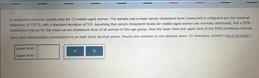 A researcher collected sample data for 13 middle-aged women. The sample had a mean serum cholesterol level (measured in milligrams per one hundred 
milliliters) of 192.8, with a standard deviation of 9.8. Assuming that serum cholesterol levels for middle-aged women are normally distributed, find a 95%
confidence interval for the mean serum cholesterol level of all women in this age group. Give the lower limit and upper limit of the 95% confidence interval. 
Carry your intermediate computations to at least three decimal places. Round your answers to one decimal place. (If necessary, consult a list of formulas.) 
Lower limit: □ 
× 
Upper limit: □