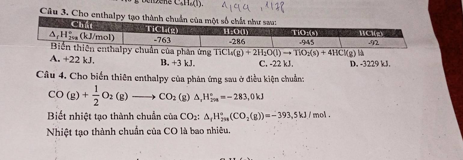 Chzche C₆H₆(l).
Câu 3. Cho enth
chuẩn của phản ứng TiC^-iCl_4(g)+2H_2O(l)to TiO_2(s)+4HCl(g)la
A. +22 kJ. B. +3 kJ. C. -22 kJ. D. -3229 kJ.
Câu 4. Cho biến thiên enthalpy của phản ứng sau ở điều kiện chuẩn:
CO(g)+ 1/2 O_2(g)to CO_2(g)△ _rH_(298)°=-283,0kJ
Biết nhiệt tạo thành chuẩn của CO_2:△ _fH_(298)°(CO_2(g))=-393,5kJ/mol.
Nhiệt tạo thành chuẩn của CO là bao nhiêu.