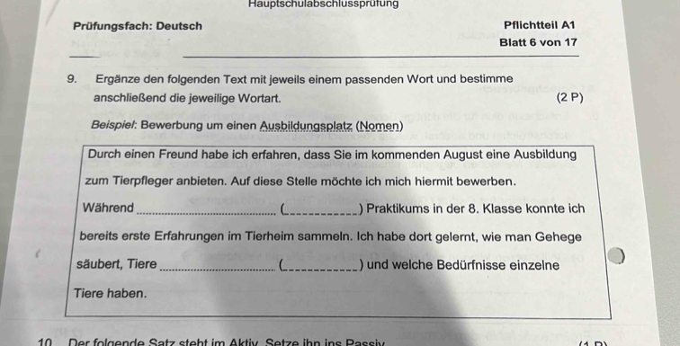 Hauptschulabschlussprüfung 
Prüfungsfach: Deutsch Pflichtteil A1 
Blatt 6 von 17
9. Ergänze den folgenden Text mit jeweils einem passenden Wort und bestimme 
anschließend die jeweilige Wortart. (2 P) 
Beispiel: Bewerbung um einen Ausbildungsplatz (Nomen) 
Durch einen Freund habe ich erfahren, dass Sie im kommenden August eine Ausbildung 
zum Tierpfleger anbieten. Auf diese Stelle möchte ich mich hiermit bewerben. 
Während _C_ ) Praktikums in der 8. Klasse konnte ich 
bereits erste Erfahrungen im Tierheim sammeln. Ich habe dort gelernt, wie man Gehege 
säubert, Tiere __) und welche Bedürfnisse einzelne 
Tiere haben. 
10 Der folgende Satz steht im Aktiv Setze ihn ins Passiv