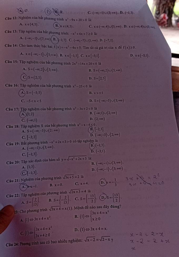 B. R . C. (-∈fty ;-1)∪ (3;+∈fty ).D.(-1;3).
Câu 12: Nghiệm của bất phương trình x^2-9x+20>0 là:
A. x∈ [4;5]. B. x∈ (4;5). C. x∈ (-∈fty ;4]∪ [5;+∈fty ). D. x∈ (-∈fty ;4)∪ (5;+∈fty ).
Câu 13: Tập ngiệm của bắt phương trình: -x^2+6x+7≥ 0 là:
A. (-∈fty ;-1]∪ [7;+∈fty ) B.  -1;7].C.(-∈fty ;-7]∪ [1;+∈fty ).D.[-7;1].
Câu 14: Cho tam thức bậc hai f(x)=-x^2-4x+5. Tim tắt cả giá trị của x đề f(x)≥ 0.
A. x∈ (-∈fty ;-1]∪ [5;+∈fty ). B. x∈ [-1;5]. C. x∈ [-5;1]. D. x∈ (-5;1).
Câu 15: Tập nghiệm của bắt phương trình 2x^2-14x+20<0</tex> là
A. S=(-∈fty ;2]∪ [5;+∈fty ). S=(-∈fty ;2)∪ (5;+∈fty ).
B.
C S=(2;5)
D. S=[2;5]
Câu 16: Tập nghiệm của bất phương trình x^2-25<0</tex> là
A S=(-5;5)
B. x>± 5
C. -5 D. S=(-∈fty ;-5)∪ (5;+∈fty )
Câu 17: Tập nghiệm của bất phương trình x^2-3x+2<0</tex> là
A. )(1;2)
B. (-∈fty ;1)∪ (2;+∈fty )
C. (-∈fty ;1)
D. (2;+∈fty )
Câu 18: Tập nghiệm S của bắt phương trình x^2-x-6≤ 0.
B
A. S=(-∈fty ;-3) ∪ (2;+∈fty ) [-2;3]
C. [-3;2]
D. (-∈fty ;-3]∪ [2;+∈fty )
Câu 19: Bất phương trình -x^2+2x+3>0 có tập nghiệm là
A. (-∈fty ;-1)∪ (3;+∈fty ).
B. (-1;3).
C. [-1;3].
D. (-3;1).
Câu 20: Tập xác định của hàm số y=sqrt(-x^2+2x+3) là:
B. (-∈fty ;-1)∪ (3;+∈fty ).
A. (1;3).
D. (-∈fty ;-1]∪ [3;+∈fty ).
a [-1;3].
Câu 21: Nghiệm của phương trình sqrt(3x+5)=2 là
A. x=-1. B. x=0. C. x=4. D. x=- 1/3 .
Câu 22: Tập nghiệm của phương trình sqrt(2x+3)=4 là
A. S=  2/13  . B. S= - 2/13  . C. S= - 13/2  . D, S=  13/2  .
23: Cho phương trình sqrt(3x+4)=x(1) Mệnh đề nào sau đây đúng?
A. (1)Leftrightarrow 3x+4=x^2. B. (1)Leftrightarrow beginarrayl 3x+4=x^2 x≥ 0endarray.
C. (1)Rightarrow beginarrayl 3x+4=x^2 3x+4≥ 0endarray. . D. (1)Leftrightarrow 3x+4=x.
Câu 24: Phương trình sau có bao nhiêu nghiệm: sqrt(x-2)=sqrt(2-x) ?