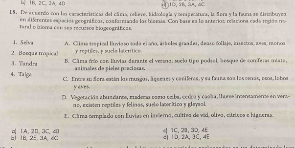 b) 1B, 2C, 3A, 4D d) 1D, 2B, 3A, 4C
18. De acuerdo con las características del clima, relieve, hidrología y temperatura, la flora y la fauna se distribuyen
en diferentes espacios geográficos, conformando los biomas. Con base en lo anterior, relaciona cada región na-
tural o bioma con sus recursos biogeográficos.
1. Selva A. Clima tropical lluvioso todo el año, árboles grandes, denso follaje, insectos, aves, monos
2. Bosque tropical y reptiles, y suelo laterítico.
3. Tundra B. Clima frío con lluvias durante el verano, suelo tipo podsol, bosque de coníferas mixto,
animales de pieles preciosas.
4. Taiga C. Entre su flora están los musgos, líquenes y coníferas, y su fauna son los renos, osos, lobos
y aves.
D. Vegetación abundante, maderas como ceiba, cedro y caoba, llueve intensamente en vera-
no, existen reptiles y felinos, suelo laterítico y gleysol.
E. Clima templado con lluvias en invierno, cultivo de vid, olivo, cítricos e higueras.
a) 1A, 2D, 3C, 4B c) 1C, 2B, 3D, 4E
b) 1B, 2E, 3A, 4C d) 1D, 2A, 3C, 4E