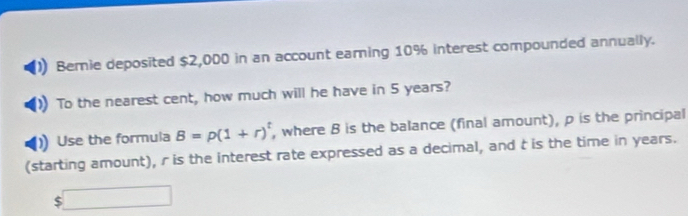 Bemie deposited $2,000 in an account earing 10% interest compounded annually. 
To the nearest cent, how much will he have in 5 years? 
Use the formula B=rho (1+r)^t , where B is the balance (final amount), p is the principal 
(starting amount), r is the interest rate expressed as a decimal, and t is the time in years.
$□