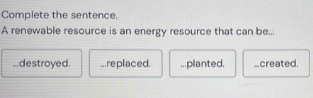 Complete the sentence.
A renewable resource is an energy resource that can be......destroyed....replaced....planted. _.created.