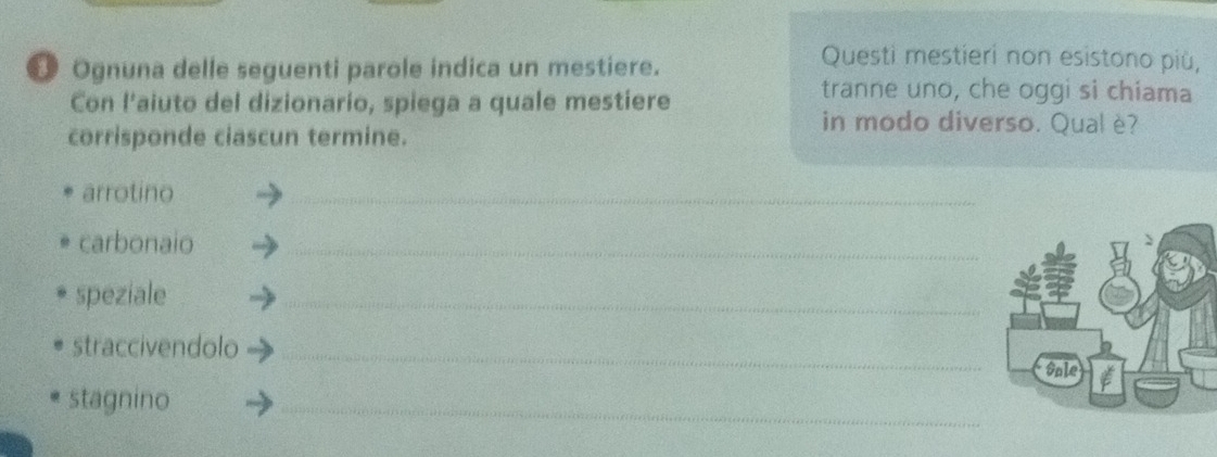 Ognuna delle seguenti parole indica un mestiere. 
Questi mestieri non esistono più, 
Con l'aiuto del dizionario, spiega a quale mestiere 
tranne uno, che oggi si chiama 
corrisponde ciascun termine. 
in modo diverso. Qual è? 
arrotino 
_ 
carbonaio_ 
speziale 
_ 
straccivendolo_ 
stagnino 
_