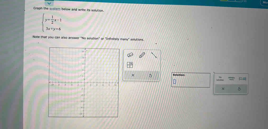 Ma 
Graph the system below and write its solution.
beginarrayl y= 1/2 x-1 3x+y=6endarray.
Note that you can also answer "No solution" or "Infinitely many" solutions. 
× 5 
Solution: (□□) 
× 。
