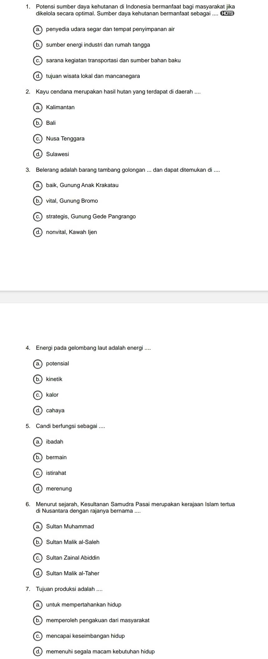 Potensi sumber daya kehutanan di Indonesia bermanfaat bagi masyarakat jika
dikelola secara optimal. Sumber daya kehutanan bermanfaat sebagai .... Gos
penyedia udara segar dan tempat penyimpanan air
b. sumber energi industri dan rumah tangga
c. sarana kegiatan transportasi dan sumber bahan baku
d. tujuan wisata lokal dan mancanegara
2. Kayu cendana merupakan hasil hutan yang terdapat di daerah ....
a.) Kalimantan
b. Bali
c.) Nusa Tenggara
d. Sulawesi
3. Belerang adalah barang tambang golongan ... dan dapat ditemukan di ....
a. baik, Gunung Anak Krakatau
b. vital, Gunung Bromo
c.strategis, Gunung Gede Pangrango
d. nonvital, Kawah Ijen
4. Energi pada gelombang laut adalah energi ....
a potensial
kinetik
kalor
cahaya
5. Candi berfungsi sebagai ....
a) ibadah
(b.) bermain
c. istirahat
d. merenung
6. Menurut sejarah, Kesultanan Samudra Pasai merupakan kerajaan Islam tertua
di Nusantara dengan rajanya bernama ....
a.) Sultan Muhammad
b. Sultan Malik al-Saleh
c.) Sultan Zainal Abiddin
d. Sultan Malik al-Taher
7. Tujuan produksi adalah ....
a. untuk mempertahankan hidup
b. memperoleh pengakuan dari masyarakat
c. mencapai keseimbangan hidup
d. memenuhi segala macam kebutuhan hidup