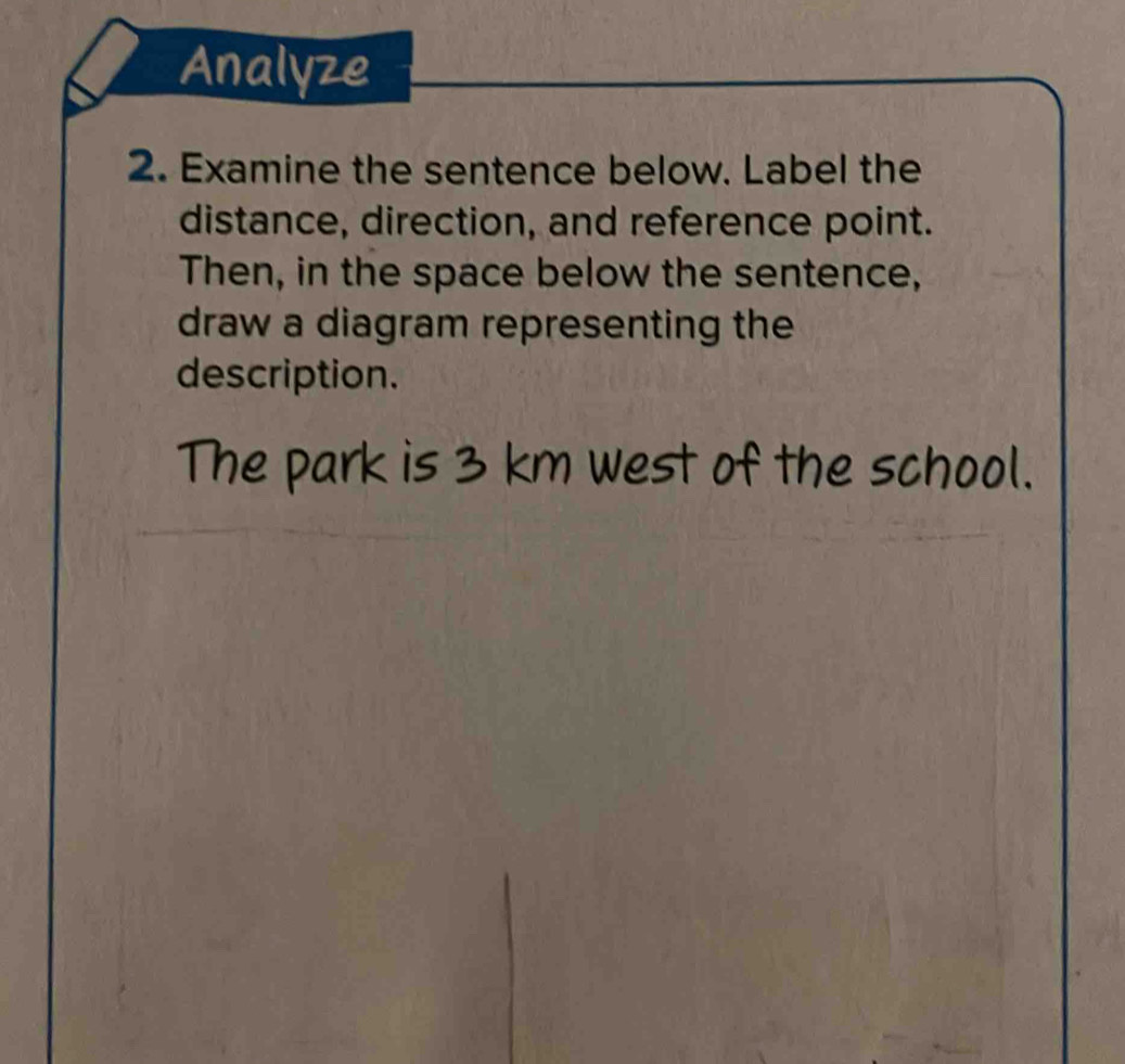 Analyze 
2. Examine the sentence below. Label the 
distance, direction, and reference point. 
Then, in the space below the sentence, 
draw a diagram representing the 
description. 
The park is 3 km west of the school.