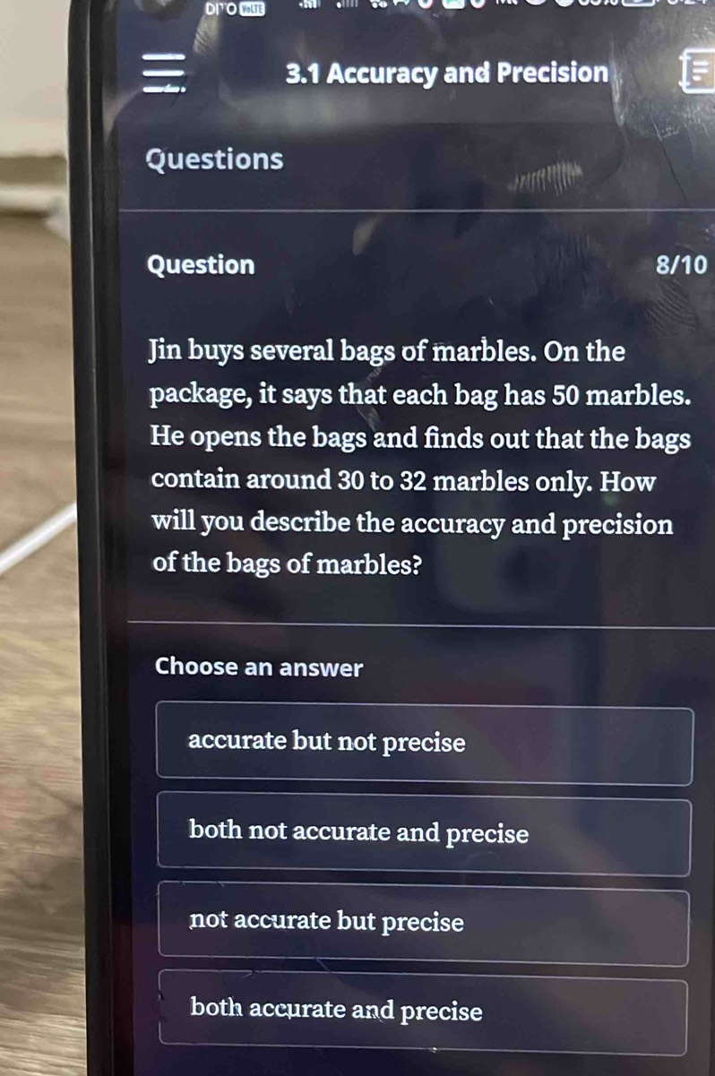 D|¹O WE

3.1 Accuracy and Precision
Questions
Question 8/10
Jin buys several bags of marbles. On the
package, it says that each bag has 50 marbles.
He opens the bags and finds out that the bags
contain around 30 to 32 marbles only. How
will you describe the accuracy and precision
of the bags of marbles?
Choose an answer
accurate but not precise
both not accurate and precise
not accurate but precise
both accurate and precise