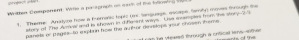 project plan. 
Written Component: Write a paragraph on each of the following 8 
1. Theme: Analyze how a thematic topic (ex: language, escape, family) moves through the 
story of The Arrival and is shown in different ways. Use examples from the story--2-3 
panels or pages--to explain how the author develops your chosen theme. 
l can be viewed through a critical lens--either ts of th