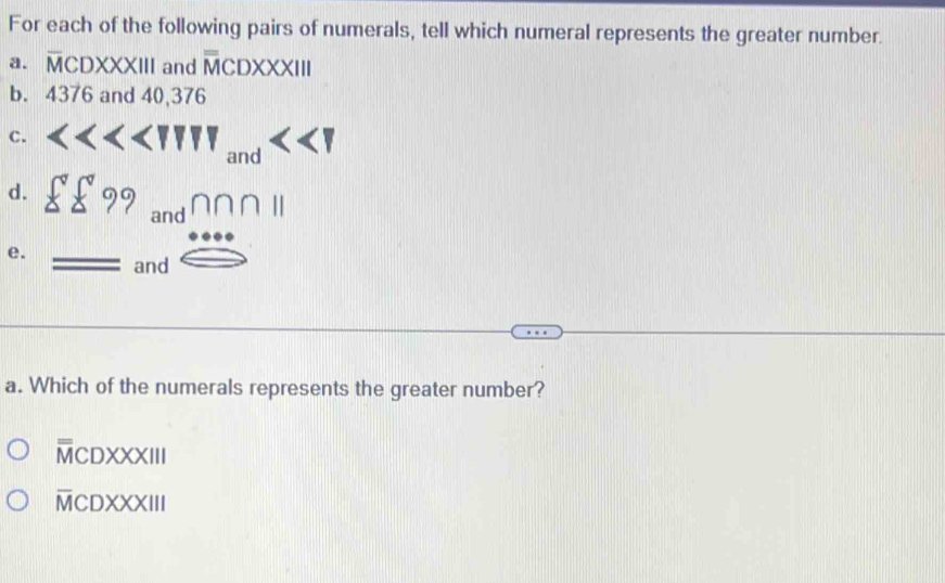 For each of the following pairs of numerals, tell which numeral represents the greater number.
a. overline MCDXXXIII and overline overline MCDXXXIII 
b. 4376 and 40,376
C. <<TUW_and<<UNK> P
d. sumlimits ?^circ  beginarrayr 9andnnnparallel  ·  and□ endarray
e. = 
a. Which of the numerals represents the greater number?
overline overline MCDXXXIII
overline MCDXXXIII