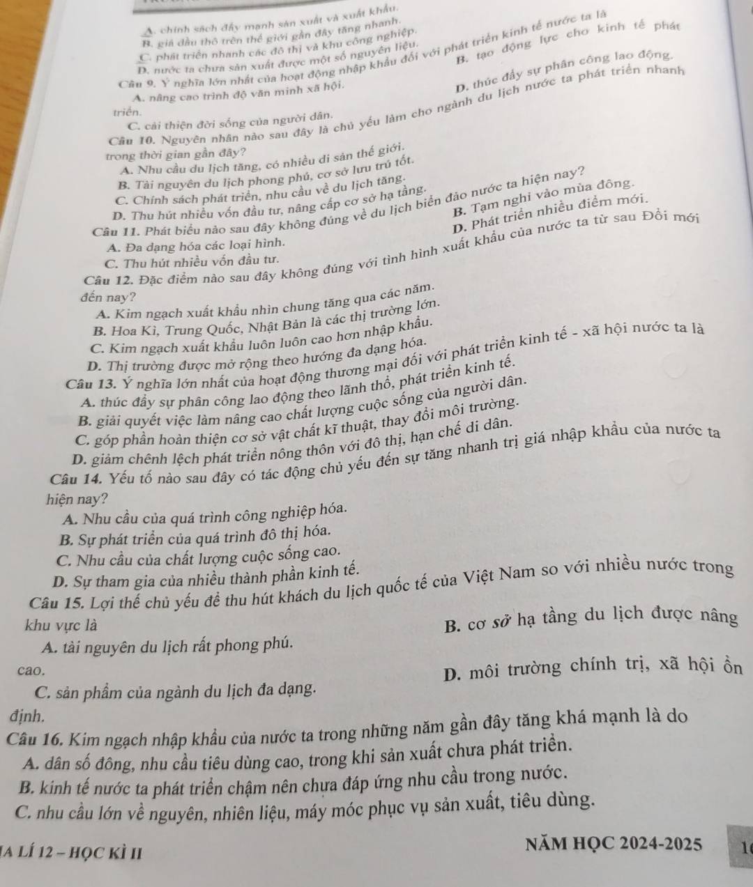 A. chính sách đây mạnh sản xuất và xuất khẩu.
B. giá đầu thô trên thể giới gần đây tăng nhanh
B. tạo động lực cho kinh tế phát
C. phát triển nhanh các đô thị và khu công nghiệp.
Câu 9. Ý nghĩa lớn nhất của hoạt động nhập khẩu đối với phát triển kinh tế nước ta là
D. nước ta chưa sản xuất được một số nguyên liệu.
A. nâng cao trình độ văn minh xã hội.
D. thúc đầy sự phân công lao động
Cầu 10. Nguyên nhân nào sau đây là chủ yếu làm cho ngành du lịch nước ta phát triển nhanh
triển.
C. cải thiện đời sống của người dân.
trong thời gian gần đây?
A. Nhu cầu du lịch tăng, có nhiều di sản thế giới.
B. Tài nguyên du lịch phong phú, cơ sở lưu trú tốt.
C. Chính sách phát triển, nhu cầu về du lịch tăng
B. Tạm nghi vào mùa đông.
D. Thu hút nhiều vốn đầu tư, nâng cấp cơ sở hạ tầng.
Câu 11. Phát biểu nảo sau đây không đúng về du lịch biển đảo nước ta hiện nay?
D. Phát triển nhiều điểm mới.
A. Đa dạng hóa các loại hình.
Cầu 12. Đặc điểm nào sau đây không đúng với tình hình xuất khẩu của nước ta từ sau Đổi mới
C. Thu hút nhiều vốn đầu tư.
đến nay?
A. Kim ngạch xuất khẩu nhìn chung tăng qua các năm.
B. Hoa Kì, Trung Quốc, Nhật Bản là các thị trường lớn.
C. Kim ngạch xuất khẩu luôn luôn cao hơn nhập khẩu.
D. Thị trường được mở rộng theo hướng đa dạng hóa.
Câu 13. Ý nghĩa lớn nhất của hoạt động thương mại đối với phát triển kinh tế - xã hội nước ta là
A. thúc đầy sự phân công lao động theo lãnh thổ, phát triển kinh tế.
B. giải quyết việc làm nâng cao chất lượng cuộc sống của người dân.
C. góp phần hoàn thiện cơ sở vật chất kĩ thuật, thay đổi môi trường.
D. giảm chênh lệch phát triển nông thôn với đô thị, hạn chế di dân.
Câu 14. Yếu tố nào sau đây có tác động chủ yếu đến sự tăng nhanh trị giá nhập khẩu của nước ta
hiện nay?
A. Nhu cầu của quá trình công nghiệp hóa.
B. Sự phát triển của quá trình đô thị hóa.
C. Nhu cầu của chất lượng cuộc sống cao.
D. Sự tham gia của nhiều thành phần kinh tế.
Câu 15. Lợi thế chủ yếu đề thu hút khách du lịch quốc tế của Việt Nam so với nhiều nước trong
khu vực là
B. cơ sở hạ tầng du lịch được nâng
A. tài nguyên du lịch rất phong phú.
cao.
D. môi trường chính trị, xã hội ồn
C. sản phầm của ngành du lịch đa dạng.
đjnh.
Câu 16. Kim ngạch nhập khẩu của nước ta trong những năm gần đây tăng khá mạnh là do
A. dân số đông, nhu cầu tiêu dùng cao, trong khi sản xuất chưa phát triền.
B. kinh tế nước ta phát triển chậm nên chưa đáp ứng nhu cầu trong nước.
C. nhu cầu lớn về nguyên, nhiên liệu, máy móc phục vụ sản xuất, tiêu dùng.
1a lÍ 12 - học kì II
năm HỌC 2024-2025 1