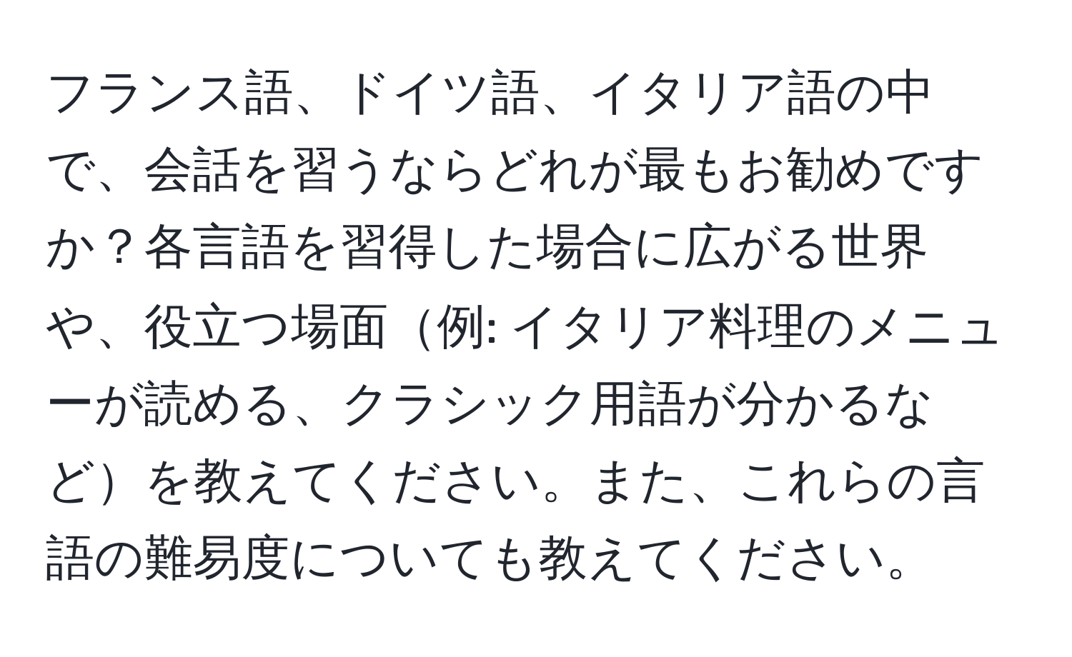 フランス語、ドイツ語、イタリア語の中で、会話を習うならどれが最もお勧めですか？各言語を習得した場合に広がる世界や、役立つ場面例: イタリア料理のメニューが読める、クラシック用語が分かるなどを教えてください。また、これらの言語の難易度についても教えてください。