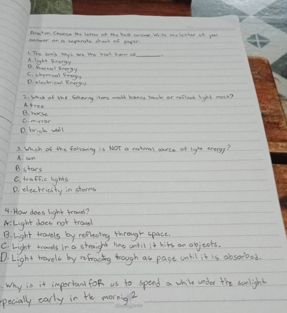 Dircction: Choose the letter of the best answer. Write the letter of you
answer on a separate shect of paper.
1. The sun's rays are the best form of_
A. light Energy
B. thernal Energy
C. chemical Energy
D. electrical Energy
2. Whch of the following items woold bonce back or reflect light most?
A. tree
B. horse
C. mirror
D. brick wall
3. Which of the following is NOT a natural sarce of light energy?
A. son
B. stars
C. traffic lights
D. electricity in storms
4. How does light travel?
A. Light does not travel
B. Light travels by reflecting through space.
C. Light trowels in a straight line until it hits an objects.
D. Light travels by refracting through as pace until it is absorbed.
. Why is it important foR us to spend a while under the sonlight
pecially early in the mornig?