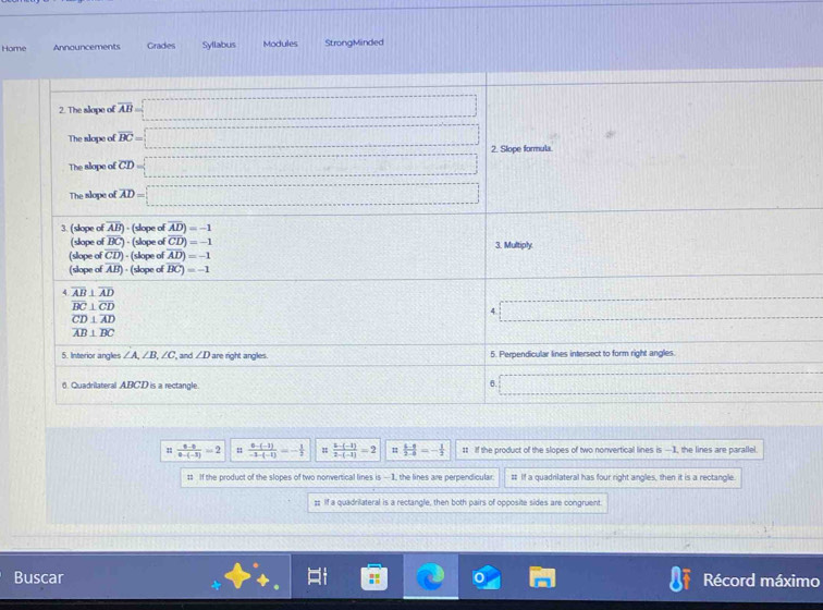 Home Announcements Grades Syllabus Modules StrongMinded
 (0-0)/0-(-3) =2  (6-(-1))/-1-(-1) =- 1/2   (b-(-1))/2-(-1) =2 1  (b-8)/2-8 =- 1/2  1t If the product of the slopes of two nonvertical lines is —1, the lines are parallel.
t If the product of the slopes of two nonvertical lines is —1, the lines are perpendicular. # If a quadnlateral has four right angles, then it is a rectangle
;; If a quadrilateral is a rectangle, then both pairs of opposite sides are congruent.
Buscar Récord máximo