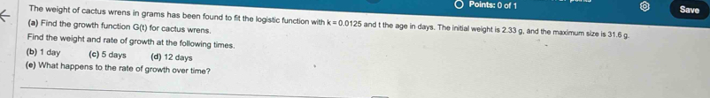 Save
The weight of cactus wrens in grams has been found to fit the logistic function with k=0.0125 and t the age in days. The initial weight is 2.33 g, and the maximum size is 31.6 g.
(a) Find the growth function G(t) for cactus wrens.
Find the weight and rate of growth at the following times.
(b) 1 day (c) 5 days (d) 12 days
(e) What happens to the rate of growth over time?