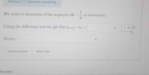 Attempt 1:5 attempts remaining. 
We want to determine if the sequence 10- 1/n  is monotonic. 
Using the difference test we get that s_n+1-s_n=□ ?□ 0. 
Hence, ? 
Submit answer Next item 
Answers