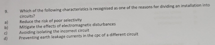 Which of the following characteristics is recognised as one of the reasons for dividing an installation into
circuits?
a) Reduce the risk of poor selectivity
b) Mitigate the effects of electromagnetic disturbances
c) Avoiding isolating the incorrect circuit
d) Preventing earth leakage currents in the cpc of a different circult