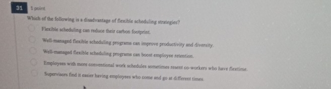 31 1 point
Which of the following is a disadvantage of flexible scheduling strategies?
Flexible scheduling can reduce their carbon footprint.
Well-managed flexible scheduling programs can improve productivity and diversity.
Well-managed flexible scheduling programs can boost employee retention.
Employees with more conventional work schedules sometimes resent co-workers who have flextime.
Supervisors find it easier having employees who come and go at different times