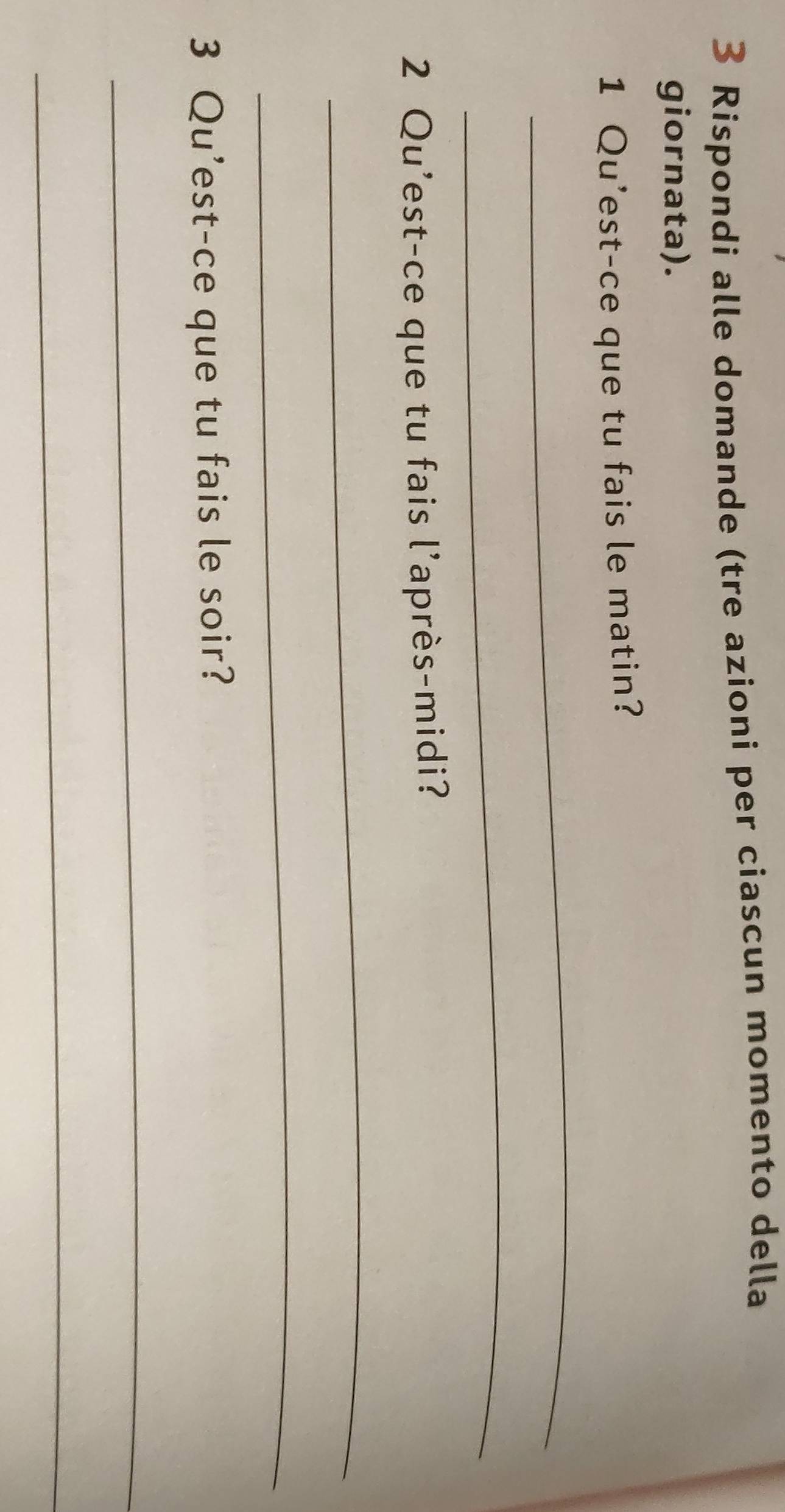 Rispondi alle domande (tre azioni per ciascun momento della 
giornata). 
1 Qu'est-ce que tu fais le matin? 
_ 
_ 
2 Qu'est-ce que tu fais l'après-midi? 
_ 
_ 
3 Qu’est-ce que tu fais le soir? 
_ 
_