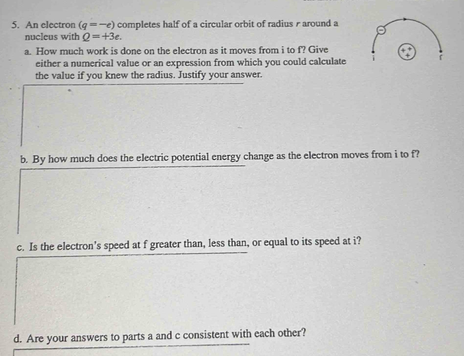 An electron (q=-e) completes half of a circular orbit of radius r around a 
nucleus with Q=+3e. 
a. How much work is done on the electron as it moves from i to f? Give 
4 「 
either a numerical value or an expression from which you could calculate 
the value if you knew the radius. Justify your answer. 
b. By how much does the electric potential energy change as the electron moves from i to f? 
c. Is the electron’s speed at f greater than, less than, or equal to its speed at i? 
d. Are your answers to parts a and c consistent with each other?