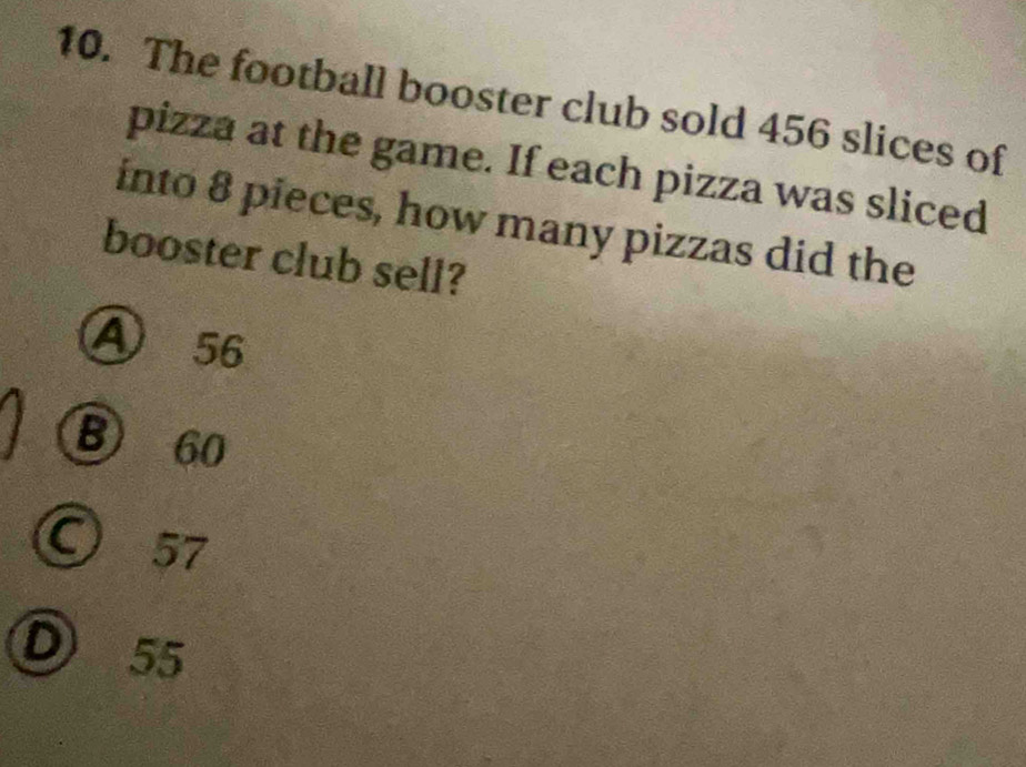 The football booster club sold 456 slices of
pizza at the game. If each pizza was sliced
into 8 pieces, how many pizzas did the
booster club sell?
④ 56
B 60
C 57
D 55