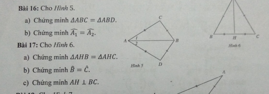 Cho Hình 5. 
a) Chứng minh △ ABC=△ ABD. 
b) Chứng minh widehat A_1=widehat A_2. 
Bài 17: Cho Hình 6. 
a) Chứng minh △ AHB=△ AHC. 
b) Chứng minh hat B=hat C. 
c) Chứng minh AH⊥ BC.