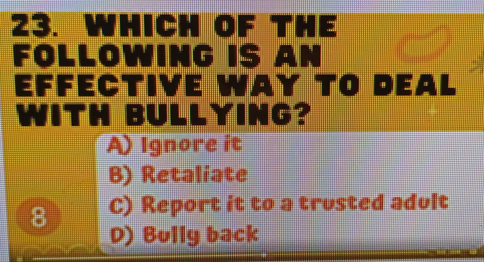 WHICH OF THE
a
FOLLOWING IS AN
EFfective wAy tO DeaL
WITH BULLYING?
A) Ignore it
B) Retaliate
B
C) Report it to a trusted adult
D) Bolly back