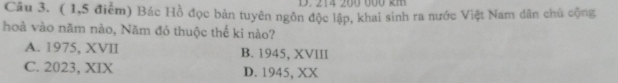 214 200 000 km
Câu 3. ( 1,5 điểm) Bác Hồ đọc bản tuyên ngôn độc lập, khai sinh ra nước Việt Nam dân chủ cộng
hoà vào năm nào, Năm đó thuộc thế ki nào?
A. 1975, XVII B. 1945, XVIII
C. 2023, XIX D. 1945, XX