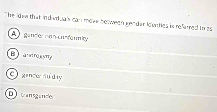 The idea that indivduals can move between gender identies is referred to as
A gender non-conformity
Bandrogyny
C gender fluidity
Dtransgender