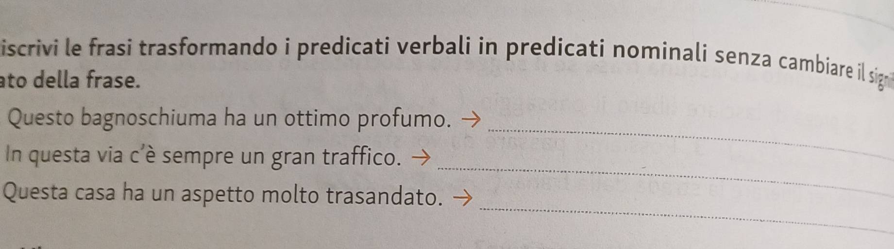 iscrivi le frasi trasformando i predicati verbali in predicati nominali senza cambiare il sign 
ato della frase. 
_ 
Questo bagnoschiuma ha un ottimo profumo. 
_ 
In questa via c'è sempre un gran traffico. 
_ 
Questa casa ha un aspetto molto trasandato.