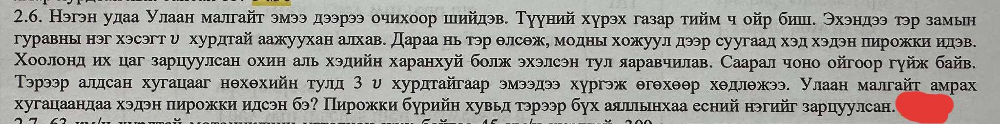 Нэгэн удаа Нлаан малгайт эмээ дээрээ очихоор шийдэв. Тууний хурэх газар тηйм ч ойр бишδ Θхэндээ тэр замьн 
гуравнь нэг хэсэгтυ хурдтай аажуухан алхав. Дараа нь тэр θлсΘж, моднь хожуулдээр суугаад хэд хэдэн пирожкиидэв. 
Χоолеонηдηόδихόцаг зарцуулсан охин аль хэдийη харанхуй болх эхэлсэн тул ларавчилав. Саарал чоно ойгоор гуйх байв. 
Τэрээр алдсан хугацааг нθхθхийн тулд 3 υ хурдтайгаар эмээдээ хургэж θгθхθθр хθдлθжээ. Улаан малгайт амрαах 
хугацаандаа хэдэн пирожки идсэн бэ? Пирожки бурийη хувьд гэрээр бух аяльнхаа есний нэгийг зарцуулсан.