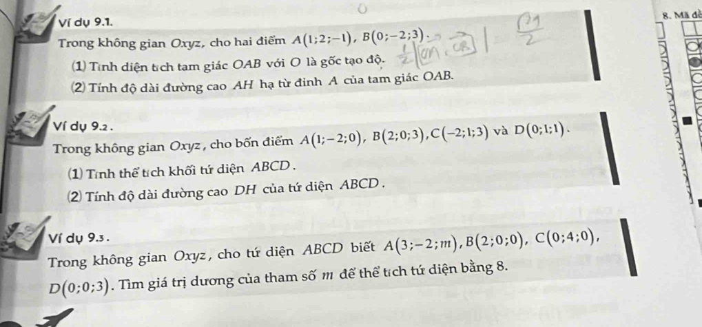 Mã đề 
Ví dụ 9.1. 
Trong không gian Oxyz, cho hai điểm A(1;2;-1), B(0;-2;3)
1) Tình diện tích tam giác OAB với O là gốc tạo độ. 
2) Tính độ dài đường cao AH hạ từ đinh A của tam giác OAB. 
Ví dụ 9.2 . 
Trong không gian Oxyz, cho bốn điểm A(1;-2;0), B(2;0;3), C(-2;1;3) và D(0;1;1). 
1) Tính thể tích khối tứ diện ABCD. 
2) Tính độ dài đường cao DH của tứ diện ABCD. 
Ví dụ 9.3 . 
Trong không gian Oxyz, cho tứ diện ABCD biết A(3;-2;m), B(2;0;0), C(0;4;0),
D(0;0;3). Tìm giá trị dương của tham số m để thể tích tứ diện bằng 8.