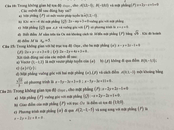 Trong không gian hệ tọa độ ơxyz , cho A(1;2;-1);B(-1;0;1) và mặt phẳng(P) x+2y-z+1=0
Các mệnh đề sau đúng hay sai?
a) Mặt phầng (P) có một vectơ pháp tuyển là n (1;2;-1).
b) Khi m=-4 thì mặt phẳng (Q):2x-my+3=0 vuông góc với mặt phẳng .
c) Mặt phẳng (Q) qua A,B và vuồng góc với (P) có phương trình là x+z=0.
d) Biết điểm M nằm trên tia Ox mà khoảng cách từ Mđến mặt phẳng (P) bằng sqrt(6). Khi đó hoành
độ điểm M là x_M=5.
Câu 15: Trong không gian với hệ trục toạ độ Oxyz , cho ba mặt phẳng (α): x-y+2z-1=0
(β): 2x+y-z+3=0;(y) 2x-2y+4z+3=0.
Xét tính đủng sai của các mệnh đề sau:
a) Vecto (1;-1;2) là một vectơ pháp tuyến của (α) b) (β) không đi qua điểm B(0;-1;1)
c) (alpha )parallel (gamma ) :
d) Mặt phẳng vuông góc với hai mặt phẳng (α),(β) và cách điểm A(0;1;-3) một khoảng bằng
 sqrt(35)/5  có phương trình là x-5y-3z+3=0;x-5y-3z+11=0.
Câu 21: Trong không gian tọa độ Oxyz , cho mặt phẳng (P) : x-2y+2z-1=0
a) Mặt phẳng (P) vuông góc với mặt phẳng (Q) : -x+2y-2z+1=0.
b) Giao điểm của mặt phẳng (P) với trục Ox là điểm có tọa độ (1;0;0).
c) Phương trinh mặt phẳng (ळ) đi qua A(2;-1;-5) và song song với mặt phẳng (P) là
x-2y+2z+8=0.