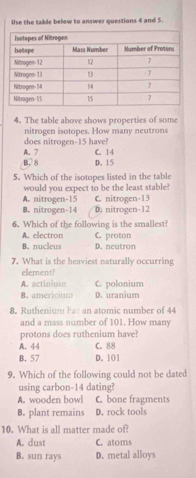 Use the table below to answer questions 4 and 5.
4. The table above shows properties of some
nitrogen isotopes. How many neutrons
does nitrogen- 15 have?
A. 7 C. 14
B. 8 D. 15
5. Which of the isotopes listed in the table
would you expect to be the least stable?
A. nitrogen- 15 C. nitrogen- 13
B. nitrogen- 14 D. nitrogen- 12
6. Which of the following is the smallest?
A. electron C. proton
B. nucleus D. neutron
7. What is the heaviest naturally occurring
element?
A. actinium C. polonium
B. americium D. uranium
8. Ruthenium has an atomic number of 44
and a mass number of 101. How many
protons does ruthenium have?
A. 44 C. 88
B. 57 D. 101
9. Which of the following could not be dated
using carbon- 14 dating?
A. wooden bowl C. bone fragments
B. plant remains D. rock tools
10. What is all matter made of?
A. dust C. atoms
B. sun rays D. metal alloys