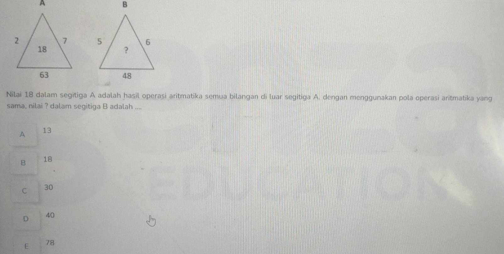 Nilai 18 dalam segitiga A adalah hasil operasi aritmatika semua bilangan di luar segitiga A. dengan menggunakan pola operasi aritmatika yang
sama, nilai ? dalam segitiga B adalah ....
A 13
B 18
C 30
D 40
E 78