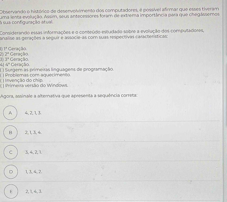 Observando o histórico de desenvolvimento dos computadores, é possível afirmar que esses tiveram
uma lenta evolução. Assim, seus antecessores foram de extrema importância para que chegássemos
à sua configuração atual.
Considerando essas informações e o conteúdo estudado sobre a evolução dos computadores,
analise as gerações a seguir e associe-as com suas respectivas características:
1) 1^a Geração.
2) 2^a Geração.
3) 3^a Geração.
4) 4^a Geração.
( ) Surgem as primeiras linguagens de programação.
) Problemas com aquecimento.
) Invenção do chip.
) Primeira versão do Windows.
Agora, assinale a alternativa que apresenta a sequência correta:
A 4, 2, 1, 3.
B 2, 1, 3, 4.
C 3, 4, 2, 1.
D 1, 3, 4, 2.
E 2, 1, 4, 3.