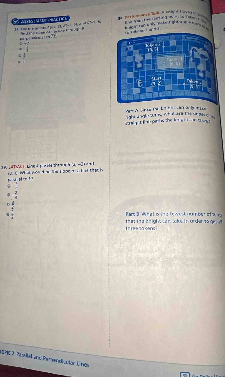 AseMent PRACtICe C(-1,6), 30. Performance Task A knight travels in a no
28. For the points A(-3,2),B(-3,6), and line from the starting point to Token ? 
knight can only make right-angle tur t  
to Tokens 2 and 3.
find the slope of the line through B
perpendicular to overleftrightarrow AC
③ -2
- 1/2 
 1/2 
2
Part A Since the knight can only make
right-angle turns, what are the slopes of th
straight line paths the knight can travel?
29. SAT/ACT Line k passes through (2,-3) and
(8, 1). What would be the slope of a line that is
parallel to k?
- 3/2 
② - 2/3 
0  3/2 
0  3/2 
Part B What is the fewest number of turs
that the knight can take in order to get all
three tokens?
TOPIC 2 Parallel and Perpendicular Lines