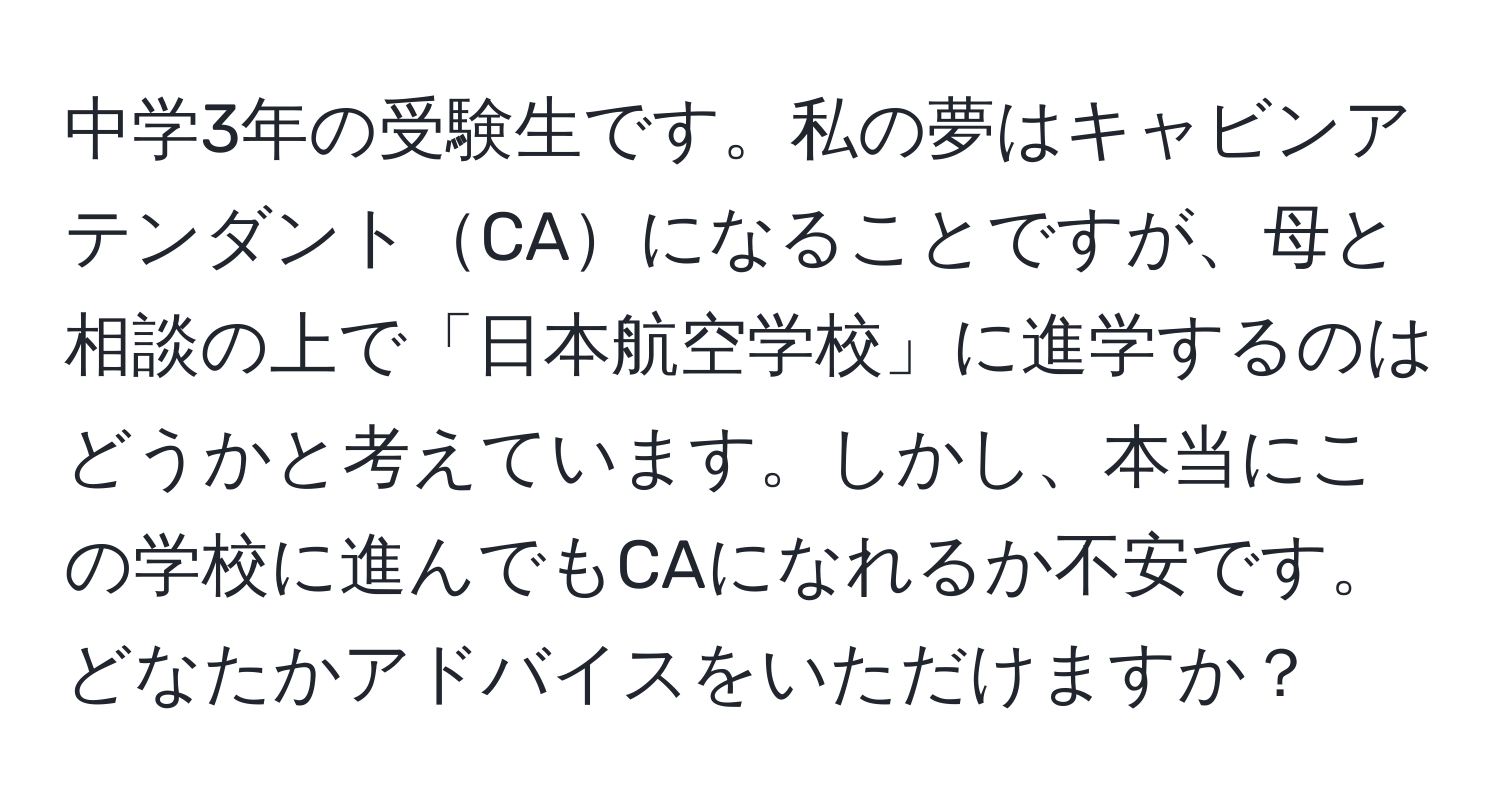 中学3年の受験生です。私の夢はキャビンアテンダントCAになることですが、母と相談の上で「日本航空学校」に進学するのはどうかと考えています。しかし、本当にこの学校に進んでもCAになれるか不安です。どなたかアドバイスをいただけますか？