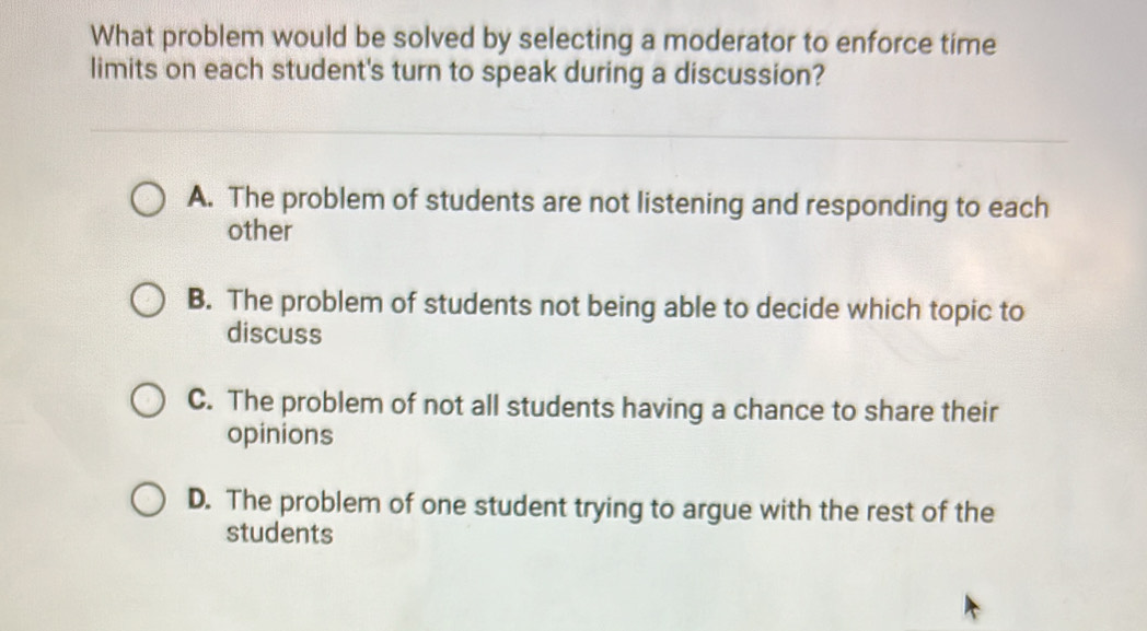 What problem would be solved by selecting a moderator to enforce time
limits on each student's turn to speak during a discussion?
A. The problem of students are not listening and responding to each
other
B. The problem of students not being able to decide which topic to
discuss
C. The problem of not all students having a chance to share their
opinions
D. The problem of one student trying to argue with the rest of the
students