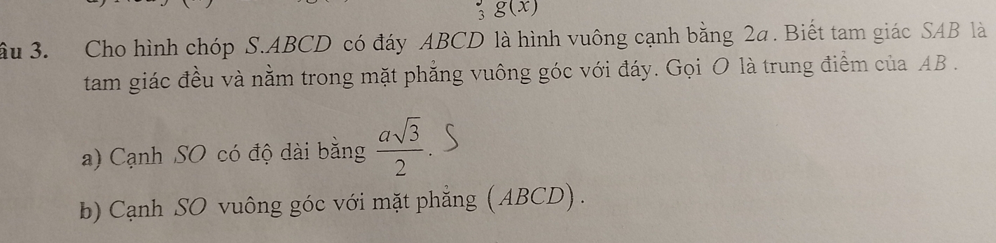 3 g(x)
ầu 3. Cho hình chóp S. ABCD có đáy ABCD là hình vuông cạnh bằng 2a. Biết tam giác SAB là 
tam giác đều và nằm trong mặt phẳng vuông góc với đáy. Gọi O là trung điểm của AB. 
a) Cạnh SO có độ dài bằng  asqrt(3)/2 
b) Cạnh SO vuông góc với mặt phẳng (ABCD) .