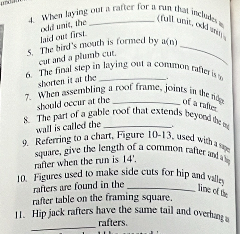 und a 
4. When laying out a rafter for a run that includes 
odd unit, the 
full unit, odd unit) 
laid out first. 
5. The bird's mouth is formed by a(n)_ 
cut and a plumb cut. 
6. The final step in laying out a common rafter is to 
shorten it at the 
7. When assembling a roof frame, joints in the ridge 
should occur at the 
of a rafter. 
8. The part of a gable roof that extends beyond the en 
wall is called the 
. 
9. Referring to a chart, Figure 10-13, used with a super 
square, give the length of a common rafter and a hip 
rafter when the run is 14 '. 
10. Figures used to make side cuts for hip and valley 
rafters are found in the_ 
line of the 
rafter table on the framing square. 
_ 
11. Hip jack rafters have the same tail and overhang as 
rafters.