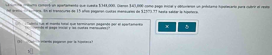 La familia Williams compró un apartamento que cuesta $348,000. Dieron $43,000 como pago inicial y obtuvieron un préstamo hipotecario para cubrir el resto 
del precio de compra. En el transcurso de 15 años pagaron cuotas mensuales de $2573.77 hasta saldar la hipoteca. 
(3) Cuánto fue el monto total que terminaron pagando por el apartamento × 
(incluyendo el pago inicial y las cuotas mensuales)? 
(b) Cuanto interés pagaron por la hípoteca?