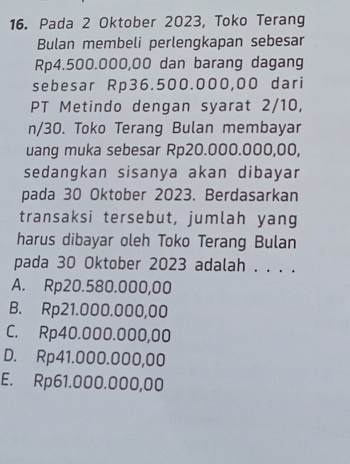 Pada 2 Oktober 2023, Toko Terang
Bulan membeli perlengkapan sebesar
Rp4.500.000,00 dan barang dagang
sebesar Rp36.500.000,00 dari
PT Metindo dengan syarat 2/10,
n/30. Toko Terang Bulan membayar
uang muka sebesar Rp20.000.000,00,
sedangkan sisanya akan dibayar
pada 30 Oktober 2023. Berdasarkan
transaksi tersebut, jumlah yang
harus dibayar oleh Toko Terang Bulan
pada 30 Oktober 2023 adalah . . . .
A. Rp20.580.000,00
B. Rp21.000.000,00
C. Rp40.000.000,00
D. Rp41.000.000,00
E. Rp61.000.000,00