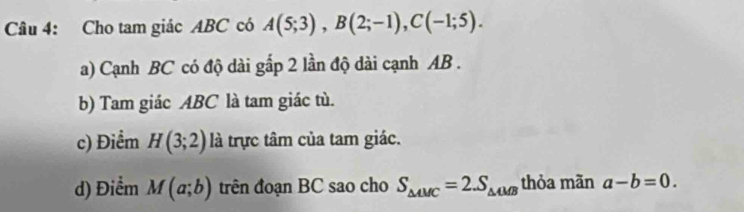 Cho tam giác ABC có A(5;3), B(2;-1), C(-1;5). 
a) Cạnh BC có độ dài gấp 2 lần độ dài cạnh AB.
b) Tam giác ABC là tam giác tù.
c) Điểm H(3;2) là trực tâm của tam giác.
d) Điểm M(a;b) trên đoạn BC sao cho S_△ AMC=2.S_△ AMB thỏa mãn a-b=0.