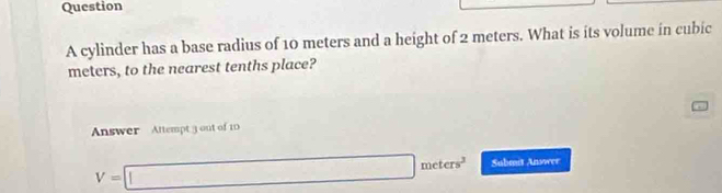 cylinder has a base radius of 10 meters and a height of 2 meters. What is its volume in cubic
meters, to the nearest tenths place? 
Answer Attempt 3 out of 10
V=□ meters^2 Submit Answee