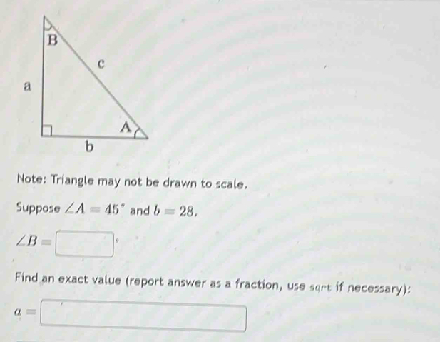 Note: Triangle may not be drawn to scale. 
Suppose ∠ A=45° and b=28,
∠ B=□°
Find an exact value (report answer as a fraction, use sqrt if necessary):
a=□