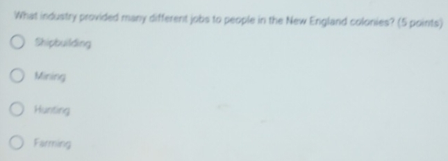 What industry provided many different jobs to people in the New England colonies? (5 points)
Shipbuilding
Mining
Hunting
Farming